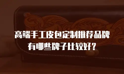 高端手工皮包定制推荐品牌有哪些牌子比较好？