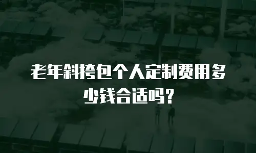 老年斜挎包个人定制费用多少钱合适吗？