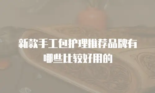 新款手工包护理推荐品牌有哪些比较好用的
