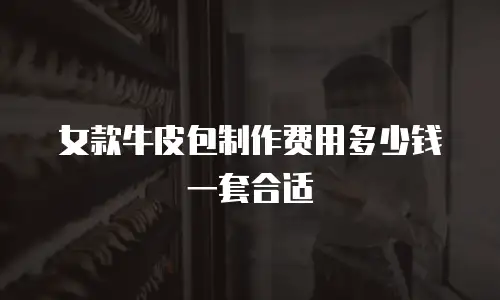 女款牛皮包制作费用多少钱一套合适