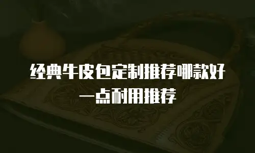 经典牛皮包定制推荐哪款好一点耐用推荐