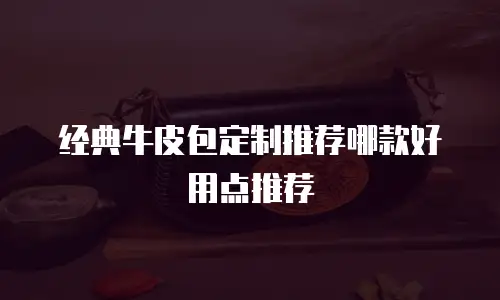 经典牛皮包定制推荐哪款好用点推荐