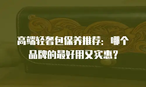 高端轻奢包保养推荐：哪个品牌的最好用又实惠？
