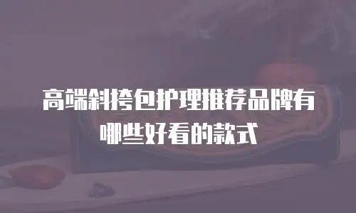高端斜挎包护理推荐品牌有哪些好看的款式