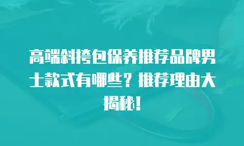 高端斜挎包保养推荐品牌男士款式有哪些？推荐理由大揭秘！