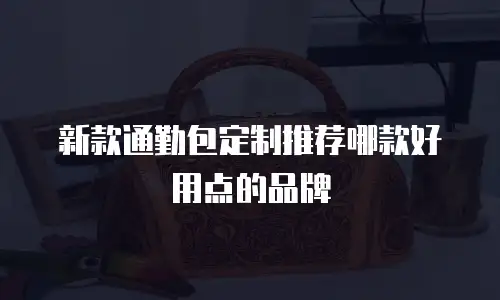 新款通勤包定制推荐哪款好用点的品牌
