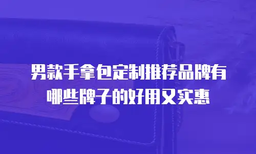 男款手拿包定制推荐品牌有哪些牌子的好用又实惠