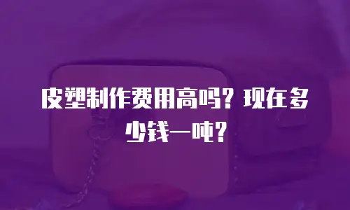 皮塑制作费用高吗？现在多少钱一吨？