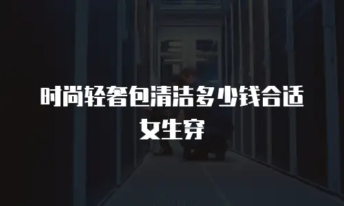 时尚轻奢包清洁多少钱合适女生穿