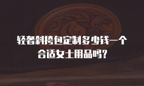 轻奢斜挎包定制多少钱一个合适女士用品吗？