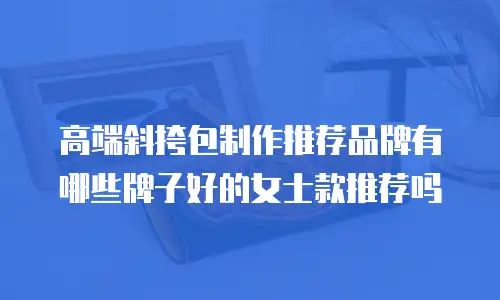 高端斜挎包制作推荐品牌有哪些牌子好的女士款推荐吗