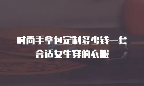 时尚手拿包定制多少钱一套合适女生穿的衣服