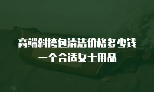 高端斜挎包清洁价格多少钱一个合适女士用品