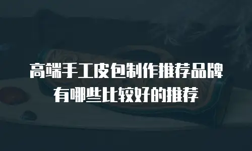 高端手工皮包制作推荐品牌有哪些比较好的推荐
