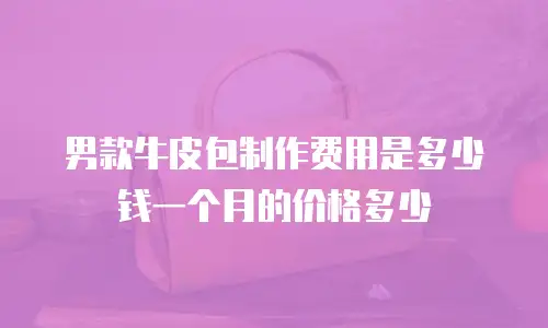 男款牛皮包制作费用是多少钱一个月的价格多少