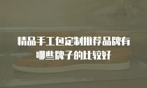 精品手工包定制推荐品牌有哪些牌子的比较好