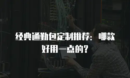 经典通勤包定制推荐：哪款好用一点的？
