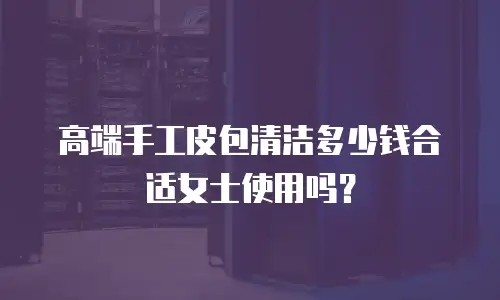 高端手工皮包清洁多少钱合适女士使用吗？