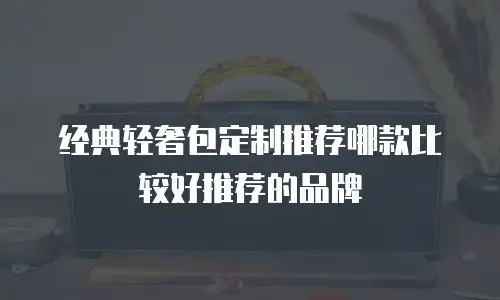 经典轻奢包定制推荐哪款比较好推荐的品牌