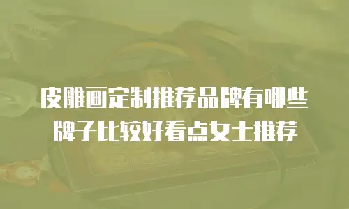 皮雕画定制推荐品牌有哪些牌子比较好看点女士推荐