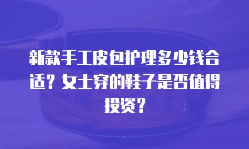 新款手工皮包护理多少钱合适？女士穿的鞋子是否值得投资？
