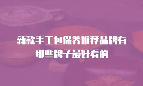 新款手工包保养推荐品牌有哪些牌子最好看的