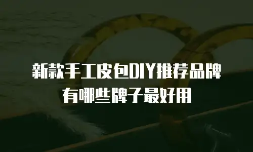 新款手工皮包DIY推荐品牌有哪些牌子最好用