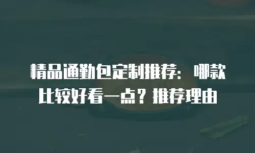 精品通勤包定制推荐：哪款比较好看一点？推荐理由