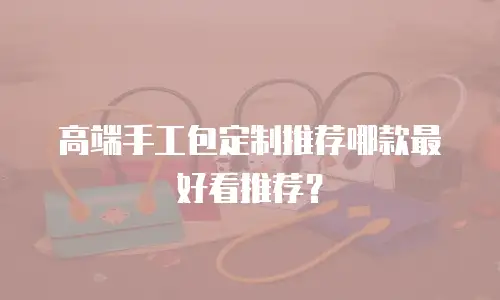 高端手工包定制推荐哪款最好看推荐？