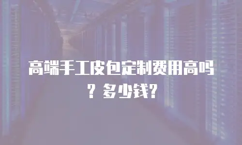 高端手工皮包定制费用高吗？多少钱？