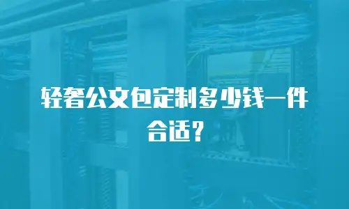 轻奢公文包定制多少钱一件合适？