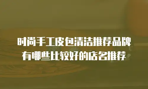 时尚手工皮包清洁推荐品牌有哪些比较好的店名推荐