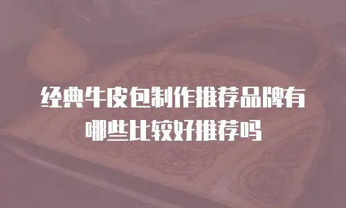 经典牛皮包制作推荐品牌有哪些比较好推荐吗