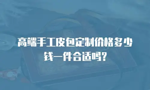 高端手工皮包定制价格多少钱一件合适吗？