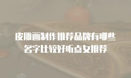 皮雕画制作推荐品牌有哪些名字比较好听点女推荐