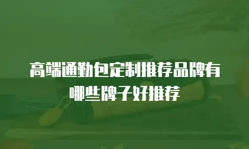 高端通勤包定制推荐品牌有哪些牌子好推荐
