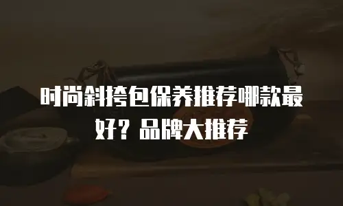 时尚斜挎包保养推荐哪款最好？品牌大推荐