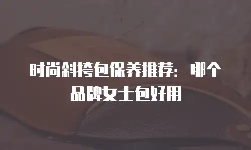 时尚斜挎包保养推荐：哪个品牌女士包好用
