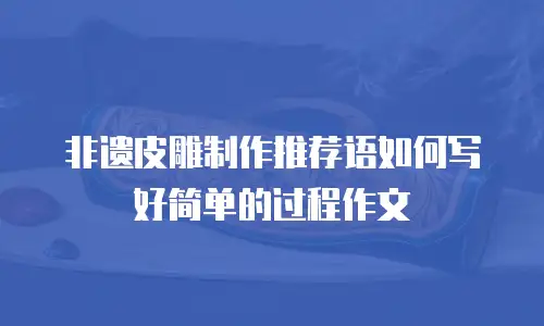 非遗皮雕制作推荐语如何写好简单的过程作文