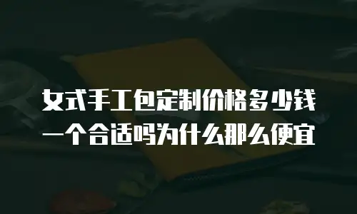女式手工包定制价格多少钱一个合适吗为什么那么便宜