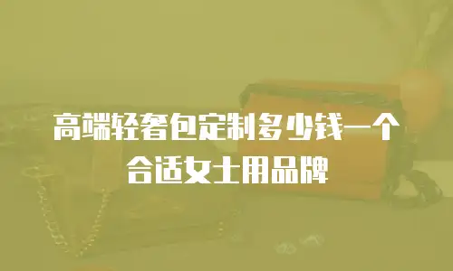 高端轻奢包定制多少钱一个合适女士用品牌