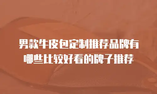 男款牛皮包定制推荐品牌有哪些比较好看的牌子推荐