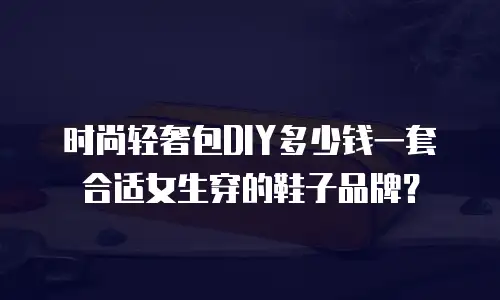 时尚轻奢包DIY多少钱一套合适女生穿的鞋子品牌？