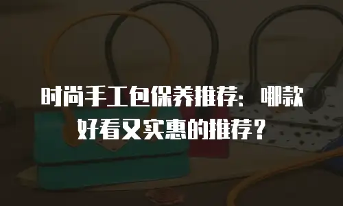 时尚手工包保养推荐：哪款好看又实惠的推荐？