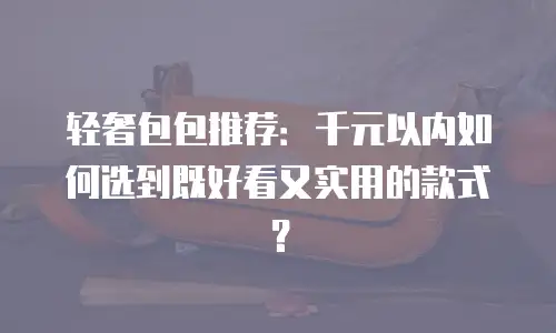 轻奢包包推荐：千元以内如何选到既好看又实用的款式？