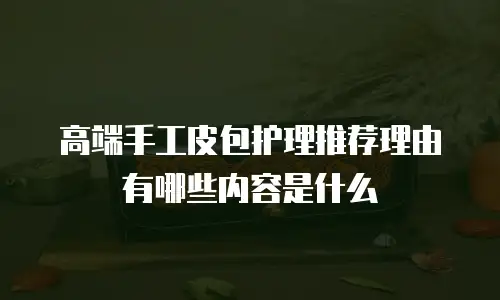 高端手工皮包护理推荐理由有哪些内容是什么