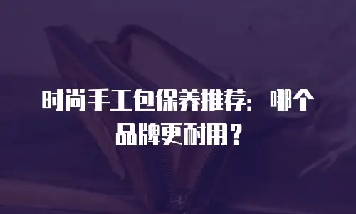 时尚手工包保养推荐：哪个品牌更耐用？