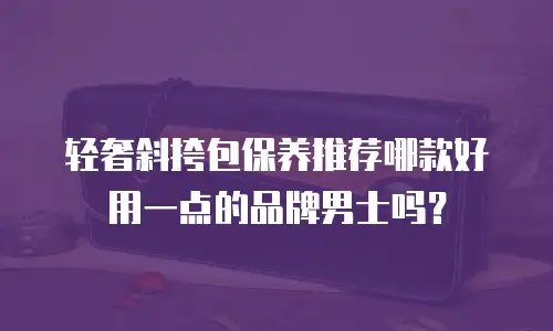轻奢斜挎包保养推荐哪款好用一点的品牌男士吗？