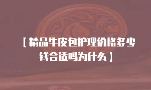 【精品牛皮包护理价格多少钱合适吗为什么】