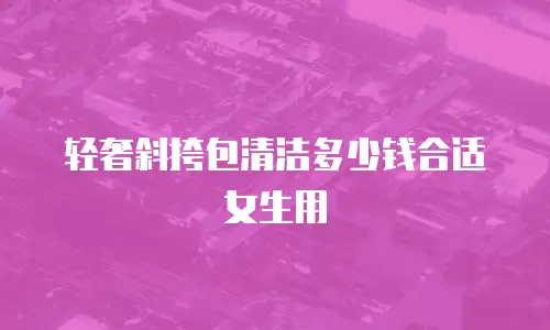 轻奢斜挎包清洁多少钱合适女生用